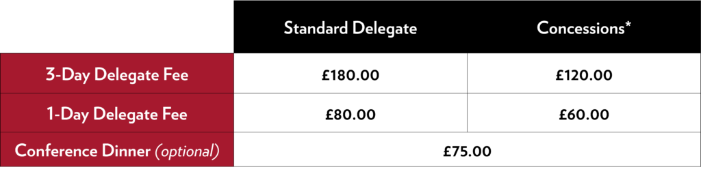 Standard delegate for three days: £180. Standard delegate for one day: £80 Concessions* for three days: £120 Concessions* for one day: £60 Optional conference dinner: £75 per person